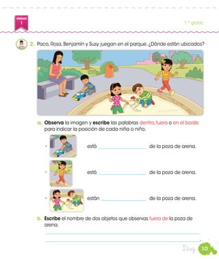 10
UNIDAD
1 1.er
grado
Diez
2.	 Paco, Rosa, Benjamín y Susy juegan en el parque. ¿Dónde están ubicados?
a.	Observa la imagen y escribe las palabras dentro, fuera o en el borde
para indicar la posición de cada niña o niño.
	•	 está______________________ 	de la poza de arena.
•	está______________________ 	de la poza de arena.
•	están_____________________ 	de la poza de arena.
b.	 Escribe el nombre de dos objetos que observas fuera de la poza de
arena.
	____________________________________________________________________
	____________________________________________________________________.
 
