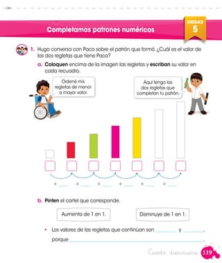 119
UNIDAD
5
Ciento diecinueve
Completamos patrones numéricos
1.	 Hugo conversa con Paco sobre el patrón que formó. ¿Cuál es el valor de
las dos regletas que tiene Paco?
Ordené mis
regletas de menor
a mayor valor.
Aquí tengo las
dos regletas que
completan tu patrón.
b.	Pinten el cartel que corresponde.
•	 Los valores de las regletas que continúan son _________ y _________,
	porque __________________________________________________________.
Aumenta de 1 en 1. Disminuye de 1 en 1.
+ ____ + ____ + ____ + ____ + ____ + ____
a.	Coloquen encima de la imagen las regletas y escriban su valor en
cada recuadro.Hugo
 