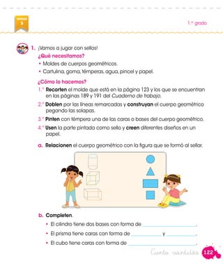 122
1.er
grado
UNIDAD
5
Ciento veintidós
1.	 ¡Vamos a jugar con sellos!
¿Qué necesitamos?
•	Moldes de cuerpos geométricos.
•	Cartulina, goma, témperas, agua, pincel y papel.
¿Cómo lo hacemos?
1.º	Recorten el molde que está en la página 123 y los que se encuentran
en las páginas 189 y 191 del Cuaderno de trabajo.
2.º Doblen por las líneas remarcadas y construyan el cuerpo geométrico
pegando las solapas.
3.º Pinten con témpera una de las caras o bases del cuerpo geométrico.
4.º Usen la parte pintada como sello y creen diferentes diseños en un
papel.
a. Relacionen el cuerpo geométrico con la figura que se formó al sellar.
b.	Completen.
•	 El cilindro tiene dos bases con forma de _______________________.
•	 El prisma tiene caras con forma de _____________ y _____________.
•	 El cubo tiene caras con forma de ______________________________.
Patty Paola
 