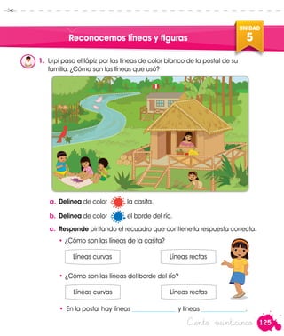 125
UNIDAD
5
Ciento veinticinco
Reconocemos líneas y figuras
1.	 Urpi pasa el lápiz por las líneas de color blanco de la postal de su
familia. ¿Cómo son las líneas que usó?
a.	Delinea de color la casita.
b.	Delinea de color el borde del río.
c.	 Responde pintando el recuadro que contiene la respuesta correcta.
•	¿Cómo son las líneas de la casita?
Líneas curvas Líneas rectas
•	¿Cómo son las líneas del borde del río?
Líneas curvas Líneas rectas
•	 En la postal hay líneas _______________ y líneas _______________.
Urpi
 