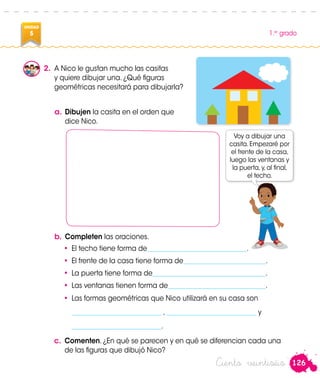126
1.er
grado
UNIDAD
5
Ciento veintiséis
2.	 A Nico le gustan mucho las casitas
y quiere dibujar una. ¿Qué figuras
geométricas necesitará para dibujarla?
a.	Dibujen la casita en el orden que
dice Nico.
Voy a dibujar una
casita. Empezaré por
el frente de la casa,
luego las ventanas y
la puerta, y, al final,
el techo.
b.	Completen las oraciones.
•	 El techo tiene forma de______________________________.
•	 El frente de la casa tiene forma de_________________________.
•	 La puerta tiene forma de___________________________________.
•	 Las ventanas tienen forma de______________________________.
•	 Las formas geométricas que Nico utilizará en su casa son
	 ___________________________ , ___________________________ y
	 ___________________________.
c.	 Comenten. ¿En qué se parecen y en qué se diferencian cada una
de las figuras que dibujó Nico?
 