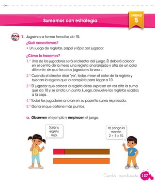 127
UNIDAD
5
Ciento veintisiete
Sumamos con estrategia
1.	 Jugamos a formar trencitos de 10.
¿Qué necesitamos?
•	Un juego de regletas, papel y lápiz por jugador.
¿Cómo lo hacemos?
1.º	Uno de los jugadores será el director del juego. Él deberá colocar
en el centro de la mesa una regleta anaranjada y otra de un color
diferente, sin que los otros jugadores la vean.
2.º Cuando el director dice “ya”, todos miran el color de la regleta y
buscan la regleta que la complete para llegar a 10.
3.º El jugador que coloca la regleta debe expresar en voz alta la suma
que da 10 y se anota un punto. Luego, devuelve las regletas usadas
a la caja.
4.º Todos los jugadores anotan en su papel la suma expresada.
5.º Gana el que obtiene más puntos.
a.	Observen el ejemplo y empiecen el juego.
Salió la
regleta
roja.
Yo pongo la
marrón.
2 + 8 = 10.
Manuel
Patty
 