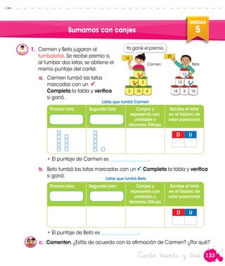 133
UNIDAD
5
Ciento treinta y tres
Sumamos con canjes
1.	 Carmen y Beto jugaron al
tumbalatas. Se recibe premio si,
al tumbar dos latas, se obtiene el
mismo puntaje del cartel.
a.	 Carmen tumbó las latas
marcadas con un .
Completa la tabla y verifica
si ganó.
D U
Primera lata: Segunda lata: Canjea y
representa con
unidades y
decenas.Dibuja.
Escribe el total
en el tablero de
valor posicional.
• El puntaje de Carmen es ________________ .
b.	 Beto tumbó las latas marcadas con un . Completa la tabla y verifica
si ganó.
• El puntaje de Beto es ________________.
D U
Primera lata: Segunda lata: Canjea y
representa con
unidades y
decenas.Dibuja.
Escribe el total
en el tablero de
valor posicional.
16 20
Carmen Beto

6
9 2
3 10 4

12
15 8
18 5 10


Yo gané el premio.
Latas que tumbó Carmen
Latas que tumbó Beto
c.	 Comenten.¿Estás de acuerdo con la afirmación de Carmen? ¿Por qué?
 