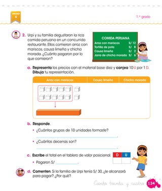 134
1.er
grado
UNIDAD
5
Ciento treinta y cuatro
2.	 Urpi y su familia degustaron la rica
comida peruana en un concurrido
restaurante. Ellos comieron arroz con
mariscos, causa limeña y chicha
morada. ¿Cuánto pagaron por lo
que comieron?
a.	Representa los precios con el material base diez y canjea 10 U por 1 D.
Dibuja tu representación.
COMIDA PERUANA
Arroz con mariscos	 S/ 12
Tortilla de pota	 S/ 8
Causa limeña	 S/ 2
Jarra de chicha morada	 S/ 6
b.	Responde.
•	 ¿Cuántos grupos de 10 unidades formaste?
	 ________________________________________________.
•	 ¿Cuántas decenas son?
	________________________________________________.
c.	 Escribe el total en el tablero de valor posicional. D U
•	 Pagaron S/ _____________.
Arroz con mariscos Causa limeña Chicha morada
Urpi
Urpi
d.	Comenten. Si la familia de Urpi tenía S/ 30, ¿le alcanzará
para pagar? ¿Por qué?
 
