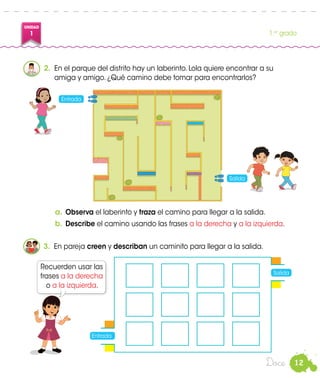 12
UNIDAD
1 1.er
grado
Doce
2.	 En el parque del distrito hay un laberinto. Lola quiere encontrar a su
amiga y amigo. ¿Qué camino debe tomar para encontrarlos?
a.	Observa el laberinto y traza el camino para llegar a la salida.
b.	Describe el camino usando las frases a la derecha y a la izquierda.
3.	 En pareja creen y describan un caminito para llegar a la salida.
Recuerden usar las
frases a la derecha
o a la izquierda.
Entrada
Salida
Susy
Entrada
Salida
 
