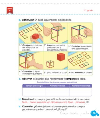 138
UNIDAD
6 1.er
grado
Ciento treinta y ocho
b.	Construyan un cubo siguiendo las indicaciones.
c.	 Observen los cuerpos que han formado y completen la tabla.
Nombre del cuerpo Número de caras Número de esquinas
1.°	 Consigan 6 cuadrados
del material de los
poliedros.
2.°	 Unan dos cuadrados
por las ranuras y
pongan los sujetadores.
3.°	Continúen ensamblando
otros dos cuadrados.
4.°	 Completen la figura
con el sexto cuadrado.
5.°	 ¡Listo, hicieron un cubo! Ahora elaboren un prisma.
d.	Describan los cuerpos geómetricos formados usando frases como
tiene… caras, sus caras son planas o curvas, tiene… esquinas, etc.
e.	 Comenten. ¿Qué objetos en el aula se parecen a los cuerpos
geométricos que han construido? ¿Por qué?
Características de algunos cuerpos geométricos
 