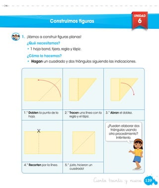 139
UNIDAD
6
Ciento treinta y nueve
Construimos figuras
•	 Hagan un cuadrado y dos triángulos siguiendo las indicaciones.
1.	 ¡Vamos a construir figuras planas!
	 ¿Qué necesitamos?
•	1 hoja bond, tijera, regla y lápiz.
	 ¿Cómo lo hacemos?
1.°	Doblen la punta de la
hoja.
2.°	Tracen una línea con la
regla y el lápiz.
3.°	Abran el doblez.
4.°	Recorten por la línea. 5.°	¡Listo, hicieron un
cuadrado!

¿Pueden elaborar dos
triángulos usando
otro procedimiento?
Inténtenlo.Urpi
 