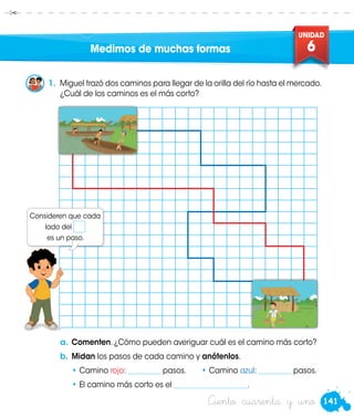 141
UNIDAD
6
Ciento cuarenta y uno
Medimos de muchas formas
a.	Comenten. ¿Cómo pueden averiguar cuál es el camino más corto?
b.	Midan los pasos de cada camino y anótenlos.
•	Camino rojo: _________ pasos.	 •	Camino azul: _________ pasos.
•	El camino más corto es el ____________________.
1.	 Miguel trazó dos caminos para llegar de la orilla del río hasta el mercado.
¿Cuál de los caminos es el más corto?
Consideren que cada
lado del
es un paso.
 