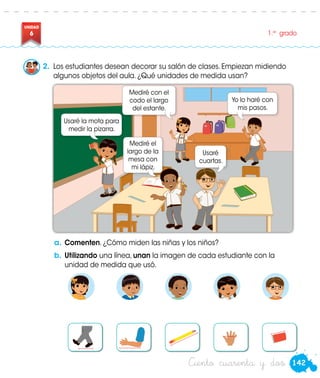 142
UNIDAD
6 1.er
grado
Ciento cuarenta y dos
a.	Comenten. ¿Cómo miden las niñas y los niños?
b.	Utilizando una línea, unan la imagen de cada estudiante con la
unidad de medida que usó.
2.	 Los estudiantes desean decorar su salón de clases. Empiezan midiendo
algunos objetos del aula. ¿Qué unidades de medida usan?
Usaré la mota para
medir la pizarra.
Yo lo haré con
mis pasos.
Usaré
cuartas.
Mediré con el
codo el largo
del estante.
Mediré el
largo de la
mesa con
mi lápiz.
Paco
Susy
 