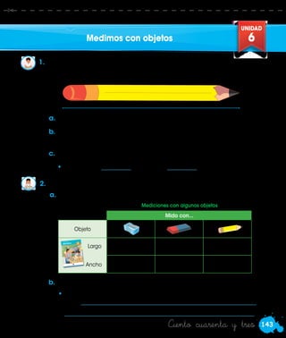 143
UNIDAD
6
Ciento cuarenta y tres
Medimos con objetos
1.	 Rosa mide el largo de su lápiz. Ella usa un tajador y un borrador para
medir. ¿Qué medidas habrá obtenido?
2.	 ¿Cuánto mide de largo y ancho tu cuaderno de Matemática?
a.	Consigue un tajador y un borrador.
b.	 Mide primero con el tajador. Coloca el tajador al inicio del lápiz.
Luego, avanza hasta medir todo el lápiz.
c.	 Mide ahora de igual forma con el borrador.
a.	Mide con los objetos indicados y completa el cuadro.
b.	Comenten.
•	¿Los resultados de las mediciones son iguales o diferentes? ¿Por
qué? ___________________________________________________________
	________________________________________________________________ .
Mido con...
Objeto
Largo
MATEMÁTICA - Cuaderno de trabajo
MATEMÁTICA - Cuaderno de trabajo
PRIMARIA
1
CONT.
NETO
20g
Azúcar
11Matemática
Cuaderno de trabajo
Cuaderno de trabajo
BanderaNacional
HimnoNacional
EscudoNacional
Caratula
Matematica
1CORRQG.pdf
111/12/18
6:03a.m.
•	El lápiz mide __________ tajadores o __________ borradores.
Ancho
Mediciones con algunos objetos
 