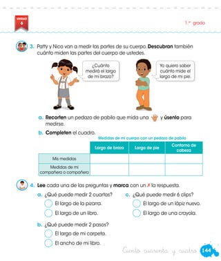 144
UNIDAD
6 1.er
grado
Ciento cuarenta y cuatro
a.	Recorten un pedazo de pabilo que mida una y úsenlo para
medirse.
b.	Completen el cuadro.
a.	¿Qué puede medir 2 cuartas?
	 El largo de la pizarra.
	 El largo de un libro.
c.	 ¿Qué puede medir 6 clips?
	 El largo de un lápiz nuevo.
	 El largo de una crayola.
b.	¿Qué puede medir 2 pasos?
	 El largo de mi carpeta.
	 El ancho de mi libro.
3.	 Patty y Nico van a medir las partes de su cuerpo. Descubran también
cuánto miden las partes del cuerpo de ustedes.
4.	 Lee cada una de las preguntas y marca con un la respuesta.
¿Cuánto
medirá el largo
de mi brazo?
Yo quiero saber
cuánto mide el
largo de mi pie.
Largo de brazo Largo de pie
Contorno de
cabeza
Mis medidas
Medidas de mi
compañera o compañero
Medidas de mi cuerpo con un pedazo de pabilo
 