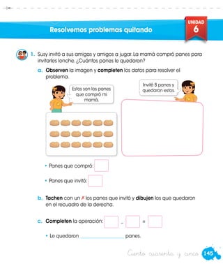 145
UNIDAD
6
Susy
Estos son los panes
que compró mi
mamá.
Susy
Ciento cuarenta y cinco
Resolvemos problemas quitando
1.	 Susy invitó a sus amigas y amigos a jugar. La mamá compró panes para
invitarles lonche. ¿Cuántos panes le quedaron?
a.	 Observen la imagen y completen los datos para resolver el
problema.
• Panes que compró: 	
• Panes que invitó:
b.	 Tachen con un los panes que invitó y dibujen los que quedaron
en el recuadro de la derecha.
c.	 Completen la operación: _ =
• Le quedaron ___________________ panes.
Invité 8 panes y
quedaron estos.
 
