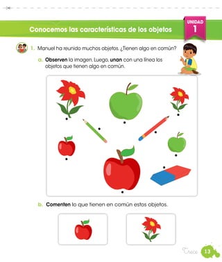 13
UNIDAD
1
Trece
Conocemos las características de los objetos
1.	 Manuel ha reunido muchos objetos. ¿Tienen algo en común?
a.	Observen la imagen. Luego, unan con una línea los
objetos que tienen algo en común.
b.	 Comenten lo que tienen en común estos objetos.
Manuel
 