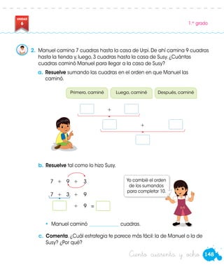 148Ciento cuarenta y ocho
UNIDAD
6 1.er
grado
2.	 Manuel camina 7 cuadras hasta la casa de Urpi. De ahí camina 9 cuadras
hasta la tienda y, luego, 3 cuadras hasta la casa de Susy. ¿Cuántas
cuadras caminó Manuel para llegar a la casa de Susy?
a.	Resuelve sumando las cuadras en el orden en que Manuel las
caminó.
Primero, caminé Luego, caminé Después, caminé
+
b.	Resuelve tal como lo hizo Susy.
Yo cambié el orden
de los sumandos
para completar 10.
• Manuel caminó _____________ cuadras.
7	 +	9	+	3
7	 +	3	+	9
				 +	 9	=	
Susy
+
c.	 Comenta. ¿Cuál estrategia te parece más fácil: la de Manuel o la de
Susy? ¿Por qué?
 