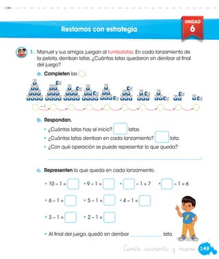 149
UNIDAD
6
Ciento cuarenta y nueve
•	Al final del juego, quedó sin derribar ______________ lata.
− 1
c.	 Representen lo que queda en cada lanzamiento.
• 10 − 1 = 	 •	9 − 1 = 	 •	 − 1 = 7	 • − 1 = 6	
• 6 − 1 = 	 • 5 − 1 = 	 •	4 − 1 = 	
• 3 − 1 = 	 • 2 − 1 =
1.	 Manuel y sus amigos juegan al tumbalatas. En cada lanzamiento de
la pelota, derriban latas. ¿Cuántas latas quedaron sin derribar al final
del juego?
Restamos con estrategia
Manuel
a.	Completen las .
b.	Respondan.
•	¿Cuántas latas hay al inicio? latas.
•	¿Cuántas latas derriban en cada lanzamiento? lata.
•	¿Con qué operación se puede representar lo que queda?
	 ___________________________________________________________________.
 