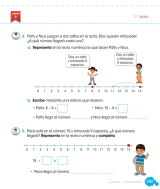 150
UNIDAD
6 1.er
grado
a.	Representa en la recta numérica lo que dicen Patty y Nico.
Doy un salto
y retrocedo
4 espacios.
Doy un salto
y retrocedo 5
espacios.
	 0	1	2	3	4	5	6	7	8	9	10	11	12	13	14	15
15 − =
•	 Paco llega al número _________________________.
b.	Escribe mediante una resta lo que hicieron.
•	Patty: 8 − 5 = 	 •	Nico: 15 − 4 =
•	Patty llega al número ___________ y Nico llega al número ___________.
	 0	1	2	3	4	5	6	7	8	9	10	11	12	13	14	15
Patty
2.	 Patty y Nico juegan a dar saltos en la recta. Ellos quieren retroceder.
¿A qué número llegará cada uno?
3.	 Paco está en el número 15 y retrocede 9 espacios. ¿A qué número
llegará? Representa en la recta numérica y completa.
Paco
Ciento cincuenta
 