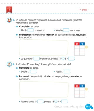 152
UNIDAD
6 1.er
grado
Ciento cincuenta y dos
3.	 En la tienda había 19 manzanas. Juan vendió 5 manzanas. ¿Cuántas
manzanas le quedaron?
a.	Completen los datos.
•	Había manzanas.	 •	Vendió manzanas.
a.	Completa los datos.
•	Debía S/ .	 •	Pagó S/ .
b.	Representen las manzanas y tachen las que vendió.Luego,resuelvan
la operación.
b.	Representa lo que debía y tacha lo que pagó. Luego, resuelve la
operación.
•	Le quedaron manzanas, porque 19 5 = .
• Todavía debe S/ , porque 15 4 = .
4.	 José debía 15 soles. Pagó 4 soles. ¿Cuánto debe todavía?
D U
D U
 