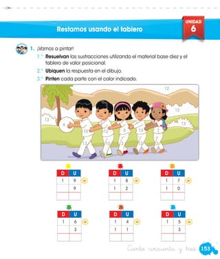 153
UNIDAD
6
Ciento cincuenta y tres
Restamos usando el tablero
1.	 ¡Vamos a pintar!
	 1.º	 Resuelvan las sustracciones utilizando el material base diez y el
tablero de valor posicional.
	 2.º	 Ubiquen la respuesta en el dibujo.
	3.º	 Pinten cada parte con el color indicado.
– – –
D U
1 9
9
D U
1 8
1 2
D U
1 7
1 0
– – –
D U
1 6
3
D U
1 4
1 1
D U
1 5
3
13
10
6
10
12
3
6
12
13
3
7
13
13
13
12
 
