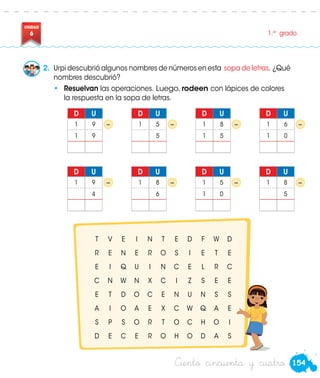 154
UNIDAD
6 1.er
grado
Ciento cincuenta y cuatro
•	 Resuelvan las operaciones. Luego, rodeen con lápices de colores
la respuesta en la sopa de letras.
2.	 Urpi descubrió algunos nombres de números en esta sopa de letras. ¿Qué
nombres descubrió?
T V E I N T E D F W D
R E N E R O S I E T E
E I Q U I N C E L R C
C N W N X C I Z S E E
E T D O C E N U N S S
A I O A E X C W Q A E
S P S O R T O C H O I
D E C E R O H O D A S
− − − −
D U
1 9
1 9
D U
1 5
5
D U
1 8
1 5
D U
1 6
1 0
− − − −
D U
1 9
4
D U
1 8
6
D U
1 5
1 0
D U
1 8
5
Urpi
 