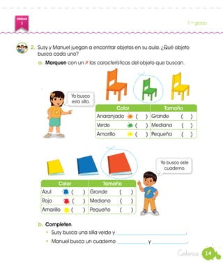 14
UNIDAD
1 1.er
grado
Catorce
Color Tamaño
Anaranjado	 ( ) Grande (	 )
Verde (	 ) Mediana (	 )
Amarillo (	 ) Pequeña (	 )
2.	 Susy y Manuel juegan a encontrar objetos en su aula. ¿Qué objeto
busca cada uno?
a.	Marquen con un las características del objeto que buscan.
Yo busco este
cuaderno.
Yo busco
esta silla.
b.	Completen.
•	 Susy busca una silla verde y ______________________________.
•	 Manuel busca un cuaderno _____________ y _______________.
Color Tamaño
Azul (	 ) Grande (	 )
Rojo (	 ) Mediano (	 )
Amarillo (	 ) Pequeño (	 )
Manuel
Susy
 