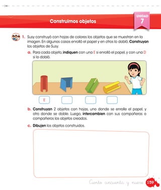 159
UNIDAD
7
Ciento cincuenta y nueve
Construimos objetos
1.	 Susy construyó con hojas de colores los objetos que se muestran en la
imagen. En algunos casos enrolló el papel y en otros lo dobló. Construyan
los objetos de Susy.
a.	 Para cada objeto,indiquen con una E si enrolló el papel,y con una D
si lo dobló.
b.	 Construyan 2 objetos con hojas, uno donde se enrolle el papel, y
otro donde se doble. Luego, intercambien con sus compañeras o
compañeros los objetos creados.
c.	 Dibujen los objetos construidos.
E
 