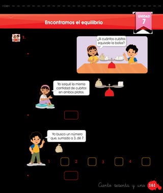 161
UNIDAD
7
Ciento sesenta y uno
Encontramos el equilibrio
1.	 Urpi y Miguel juegan
a poner la balanza en
equilibrio.
Yo busco un número
que, sumado a 3, dé 7.
•	 Simulen la situación y
hagan lo que hacen
Urpi y Miguel. Luego,
completen.
•	 La bolsa equivale a cubitos.
1 + 3 = 3 + 3 =2 + 3 = 4 + 3 =
¿A cuántos cubitos
equivale la bolsa?
=
Yo saqué la misma
cantidad de cubitos
en ambos platos.
4
•	 La bolsa equivale a cubitos.
+ 3 = 7
 