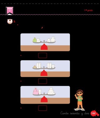 162
UNIDAD
7 1.er
grado
Ciento sesenta y dos
•	 Observa las balanzas y halla la cantidad de cubitos que hay en cada
bolsa. Tacha con un cada cubito que saques de ambos lados de la
balanza.
2.	 Ana juega a poner la balanza en equilibrio.
• En la bolsa hay cubitos.
• En la bolsa hay cubitos.
• En la bolsa hay cubitos.
 