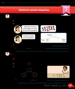 165
UNIDAD
7
Ciento sesenta y cinco
Restamos usando esquemas
1.	 Rosa tenía 17 huairuros y regaló 5 a su amiga Laura. ¿Cuántos huairuros
tiene ahora?
2.	 Nico tiene 19 soles y gasta 5 soles comprando una historieta. ¿Cuánto
dinero le queda?
a.	Representa con el material base diez los huairuros de Rosa.
b.	Resuelve lo que pide Rosa.
c.	 Completa los datos en el esquema.
a.	 Utiliza los billetes y monedas de la parte posterior de tu Cuaderno de
trabajo.
b.	 Rodea con una el dinero que gasta Nico y cuenta lo que le quedó.
c.	 Responde. ¿Rosa tiene más o menos huairuros? _____________________.
• Ahora tiene ______ huairuros, porque ______________________________
		 ___________________________________________________________________.
Regaló
17Tenía Ahora
tiene
Gasta
Tiene Le queda
Tacha los huairuros
que regalé y cuenta
los que me quedaron.
• A Nico le quedan _______ soles, porque___________________________
	_________________________________________________________________.
Anota los datos
en el esquema.
 