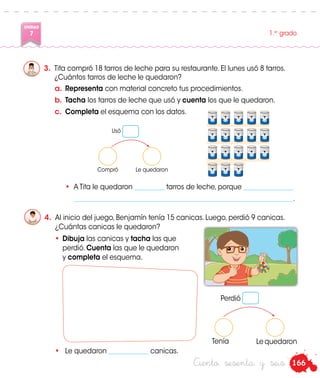 166
UNIDAD
7 1.er
grado
Ciento sesenta y seis
3.	 Tita compró 18 tarros de leche para su restaurante. El lunes usó 8 tarros.
¿Cuántos tarros de leche le quedaron?
Usó
Compró Le quedaron
4.	 Al inicio del juego, Benjamín tenía 15 canicas. Luego, perdió 9 canicas.
¿Cuántas canicas le quedaron?
•	Dibuja las canicas y tacha las que
perdió. Cuenta las que le quedaron
y completa el esquema.
a.	Representa con material concreto tus procedimientos.
b.	Tacha los tarros de leche que usó y cuenta los que le quedaron.
c.	 Completa el esquema con los datos.
Perdió
Tenía Le quedaron
	 •	 A Tita le quedaron _________ tarros de leche, porque _______________
		__________________________________________________________________.
•	 Le quedaron ____________ canicas.
 