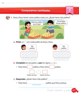 167
UNIDAD
7
Ciento sesenta y siete
Comparamos cantidades
1.	 Rosa y Paco tienen varios pollitos cada uno. ¿Quién tiene más pollitos?
¡Mira los pollitos
que tengo!
Mis
pollitos
Mis
pollitos
¡Yo también
tengo pollitos!
a.	 Pinten un por cada pollito de Rosa y Paco.
b.	 Completen los recuadros y usen los signos >, < o =.
•	 Rosa tiene pollitos y Paco tiene pollitos.
	•	Rosa tiene ______________________ pollitos que Paco, porque
		_________________________________________________________________.
c.	 Respondan. ¿Quién tiene más pollitos? ___________________________.
Pollitos de Rosa Pollitos de Paco
más/menos
 