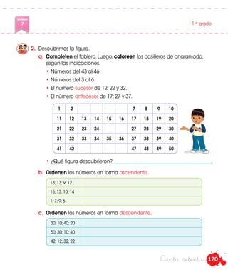 170
UNIDAD
7 1.er
grado
Ciento setenta
a.	 Completen el tablero. Luego, coloreen los casilleros de anaranjado,
según las indicaciones.
•	Números del 43 al 46.
•	Números del 3 al 6.
•	El número sucesor de 12; 22 y 32.
•	El número antecesor de 17; 27 y 37.
2.	 Descubrimos la figura.
•	¿Qué figura descubrieron? _________________________________________.
b.	 Ordenen los números en forma ascendente.
c.	 Ordenen los números en forma descendente.
1 2 7 8 9 10
11 12 13 14 15 16 17 18 19 20
21 22 23 24 27 28 29 30
31 32 33 34 35 36 37 38 39 40
41 42 47 48 49 50
Paco
18; 13; 9; 12
15; 13; 10; 14
1; 7; 9; 6
30; 10; 40; 20
50; 30; 10; 40
42; 12; 32; 22
 