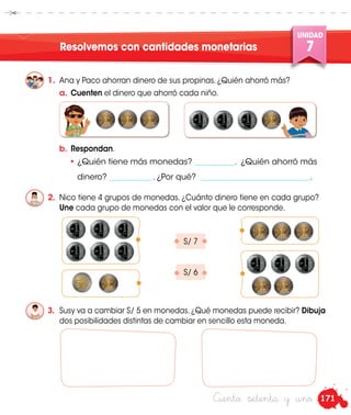 171
UNIDAD
7
Ciento setenta y uno
Resolvemos con cantidades monetarias
1.	 Ana y Paco ahorran dinero de sus propinas. ¿Quién ahorró más?
3.	 Susy va a cambiar S/ 5 en monedas. ¿Qué monedas puede recibir? Dibuja
dos posibilidades distintas de cambiar en sencillo esta moneda.
2.	 Nico tiene 4 grupos de monedas. ¿Cuánto dinero tiene en cada grupo?
Une cada grupo de monedas con el valor que le corresponde.
•	¿Quién tiene más monedas? ___________. ¿Quién ahorró más
	dinero? ____________. ¿Por qué? ______________________________.
S/ 7
S/ 6
a.	 Cuenten el dinero que ahorró cada niño.
b.	 Respondan.
 