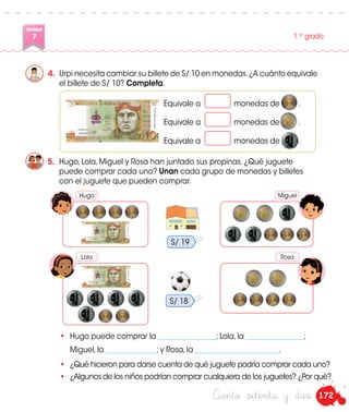 172
UNIDAD
7 1.er
grado
Ciento setenta y dos
4.	 Urpi necesita cambiar su billete de S/ 10 en monedas.¿A cuánto equivale
el billete de S/ 10? Completa.
5.	 Hugo, Lola, Miguel y Rosa han juntado sus propinas. ¿Qué juguete
puede comprar cada uno? Unan cada grupo de monedas y billetes
con el juguete que pueden comprar.
Equivale a	 monedas de .
Equivale a	 monedas de .
Equivale a	 monedas de .
•	 Hugo puede comprar la ________________; Lola, la ________________;
	 Miguel, la ______________; y Rosa, la _______________________.
•	 ¿Qué hicieron para darse cuenta de qué juguete podría comprar cada uno?
•	 ¿Algunos de los niños podrían comprar cualquiera de los juguetes? ¿Por qué?
S/ 19
S/ 18
Hugo Miguel
Lola Rosa
 