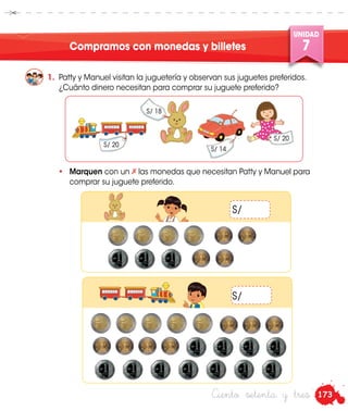 173
UNIDAD
7
UNIDAD
7
Ciento setenta y tres
Compramos con monedas y billetes
1.	 Patty y Manuel visitan la juguetería y observan sus juguetes preferidos.
¿Cuánto dinero necesitan para comprar su juguete preferido?
•	 Marquen con un las monedas que necesitan Patty y Manuel para
comprar su juguete preferido.
S/ 20
S/ 18
S/ 14
S/ 20
S/
S/
 
