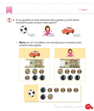 174
UNIDAD
7 1.er
grado
Ciento setenta y cuatro
2.	 En la juguetería se están ofertando estos juguetes. ¿Cuánto dinero
necesitamos para comprar cada juguete?
S/ 20 S/ 14
•	 Marca con un los billetes y las monedas que se necesitan para
comprar cada juguete.
S/ 8
 