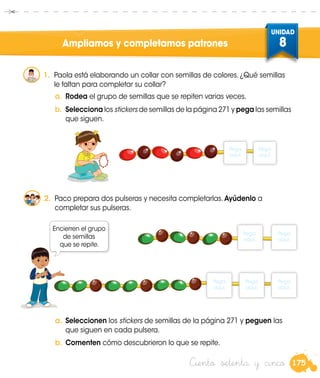 175
UNIDAD
8
Ciento setenta y cinco
Ampliamos y completamos patrones
1.	 Paola está elaborando un collar con semillas de colores. ¿Qué semillas
le faltan para completar su collar?
b.	 Selecciona los stickers de semillas de la página 271 y pega las semillas
que siguen.
a.	 Rodea el grupo de semillas que se repiten varias veces.
2.	 Paco prepara dos pulseras y necesita completarlas. Ayúdenlo a
completar sus pulseras.
a.	Seleccionen los stickers de semillas de la página 271 y peguen las
que siguen en cada pulsera.
b.	Comenten cómo descubrieron lo que se repite.
Encierren el grupo
de semillas
que se repite.
Pega
aquí.
Pega
aquí.
Pega
aquí.
Pega
aquí.
Pega
aquí.
Pega
aquí.
Pega
aquí.
 