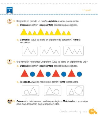 176
UNIDAD
8 1.er
grado
Ciento setenta y seis
3.	 Benjamín ha creado un patrón. Ayúdalo a saber qué se repite.
a.	Observa el patrón y represéntalo con los bloques lógicos.
a.	Observa el patrón y represéntalo con los bloques lógicos.
b.	Comenta. ¿Qué se repite en el patrón de Benjamín? Pinta tu
respuesta.
b.	Responde.¿Qué se repite en el patrón? Pinta tu respuesta.
5.	 Creen otros patrones con sus bloques lógicos. Muéstrenlos a su equipo
para que descubran qué se repite en ellos.
4.	 Urpi también ha creado un patrón. ¿Qué se repite en el patrón de Urpi?
 