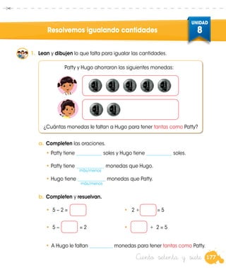 177
UNIDAD
8
Ciento setenta y siete
Resolvemos igualando cantidades
1.	 Lean y dibujen lo que falta para igualar las cantidades.
Patty y Hugo ahorraron las siguientes monedas:
¿Cuántas monedas le faltan a Hugo para tener tantas como Patty?
a.	Completen las oraciones.
•	Patty tiene ___________ soles y Hugo tiene ___________ soles.
•	Patty tiene ____________ monedas que Hugo.
•	Hugo tiene ____________ monedas que Patty.
más/menos
más/menos
b.	Completen y resuelvan.
	 •	 5 − 2 = 	 •	 2 + = 5
	 •	 5 − = 2 	 • + 2 = 5
•	A Hugo le faltan __________ monedas para tener tantas como Patty.
 