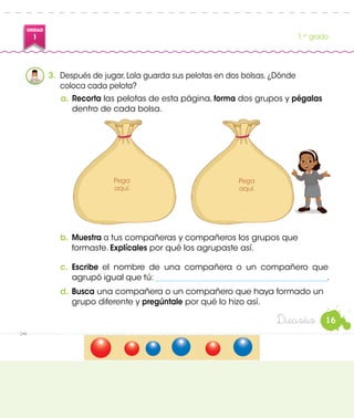 UNIDAD
1 1.er
grado
b.	Muestra a tus compañeras y compañeros los grupos que
formaste. Explícales por qué los agrupaste así.
c.	 Escribe el nombre de una compañera o un compañero que
agrupó igual que tú: __________________________________________.
d.	Busca una compañera o un compañero que haya formado un
grupo diferente y pregúntale por qué lo hizo así.
3.	 Después de jugar, Lola guarda sus pelotas en dos bolsas. ¿Dónde
coloca cada pelota?
a.	Recorta las pelotas de esta página, forma dos grupos y pégalas
dentro de cada bolsa.
Pega
aquí.
Pega
aquí.
16Dieciséis
 