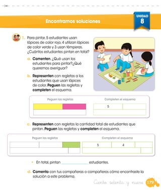 179
UNIDAD
8
Ciento setenta y nueve
1.	 Para pintar, 5 estudiantes usan
lápices de color rojo, 4 utilizan lápices
de color verde y 3 usan témperas.
¿Cuántos estudiantes pintan en total?
Encontramos soluciones
a.	Comenten. ¿Qué usan los
estudiantes para pintar?¿Qué
queremos averiguar?
b.	Representen con regletas a los
estudiantes que usan lápices
de color. Peguen las regletas y
completen el esquema.
•	 En total, pintan ________________ estudiantes.
c.	 Representen con regletas la cantidad total de estudiantes que
pintan. Peguen las regletas y completen el esquema.
5
d.	Comenta con tus compañeras o compañeros cómo encontraste la
solución a este problema.
Peguen las regletas
Peguen las regletas
Completen el esquema
Completen el esquema
5 4
 