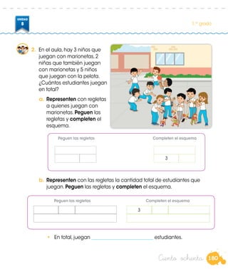 180
UNIDAD
8 1.er
grado
a.	Representen con regletas
a quienes juegan con
marionetas. Peguen las
regletas y completen el
esquema.
b.	Representen con las regletas la cantidad total de estudiantes que
juegan. Peguen las regletas y completen el esquema.
•	 En total, juegan __________________________ estudiantes.
2.	 En el aula, hay 3 niños que
juegan con marionetas, 2
niñas que también juegan
con marionetas y 5 niños
que juegan con la pelota.
¿Cuántos estudiantes juegan
en total?
Ciento ochenta
Peguen las regletas						Completen el esquema
3
3
	 Peguen las regletas	 Completen el esquema
 