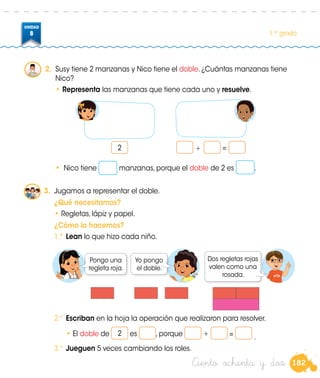 182
UNIDAD
8 1.er
grado
3.	 Jugamos a representar el doble.
	 ¿Qué necesitamos?
•	Regletas, lápiz y papel.
	 ¿Cómo lo hacemos?
1.º	 Lean lo que hizo cada niño.
Pongo una
regleta roja.
Yo pongo
el doble.
Dos regletas rojas
valen como una
rosada.
2.º	 Escriban en la hoja la operación que realizaron para resolver.
		• El doble de 2 es , porque + = .
3.º	 Jueguen 5 veces cambiando los roles.
•	 Nico tiene manzanas, porque el doble de 2 es .
2.	 Susy tiene 2 manzanas y Nico tiene el doble. ¿Cuántas manzanas tiene
Nico?
•	Representa las manzanas que tiene cada uno y resuelve.
+ =2
Ciento ochenta y dos
 
