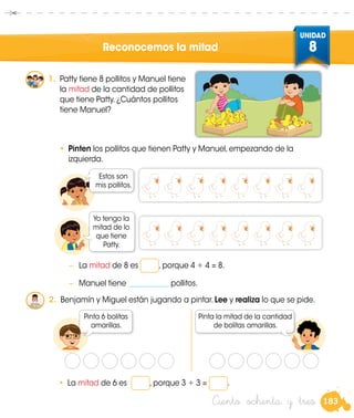 183
UNIDAD
8
Patty
M
Ciento ochenta y tres
Reconocemos la mitad
1.	 Patty tiene 8 pollitos y Manuel tiene
la mitad de la cantidad de pollitos
que tiene Patty. ¿Cuántos pollitos
tiene Manuel?
•	 Pinten los pollitos que tienen Patty y Manuel, empezando de la
izquierda.
Estos son
mis pollitos.
Yo tengo la
mitad de lo
que tiene
Patty.
2.	 Benjamín y Miguel están jugando a pintar. Lee y realiza lo que se pide.
Pinta 6 bolitas
amarillas.
Pinta la mitad de la cantidad
de bolitas amarillas.
•	 La mitad de 6 es , porque 3 + 3 = .
Benjamin
−	 La mitad de 8 es , porque 4 + 4 = 8.
−	 Manuel tiene ___________ pollitos.
 