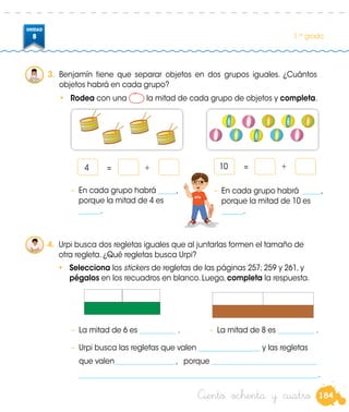 184
UNIDAD
8 1.er
grado
3.	 Benjamín tiene que separar objetos en dos grupos iguales. ¿Cuántos
objetos habrá en cada grupo?
•	 Rodea con una la mitad de cada grupo de objetos y completa.
4.	 Urpi busca dos regletas iguales que al juntarlas formen el tamaño de
otra regleta. ¿Qué regletas busca Urpi?
•	 Selecciona los stickers de regletas de las páginas 257; 259 y 261, y
pégalos en los recuadros en blanco. Luego, completa la respuesta.
–	 La mitad de 6 es __________ . –	 La mitad de 8 es __________ .
–	 Urpi busca las regletas que valen _________________ y las regletas
	 que valen_________________, porque _____________________________
	__________________________________________________________________.
		 4	 =	 + 		 10	 =	 +Benjamin
–	 En cada grupo habrá _____,
porque la mitad de 4 es
______.
–	 En cada grupo habrá _____,
porque la mitad de 10 es
______.
Ciento ochenta y cuatro
 
