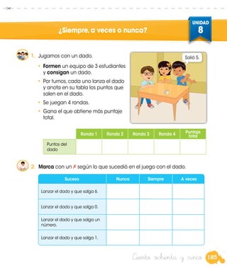 185
UNIDAD
8
Ciento ochenta y cinco
¿Siempre,a veces o nunca?
1.	 Jugamos con un dado.
•	 Formen un equipo de 3 estudiantes
y consigan un dado.
•	 Por turnos, cada uno lanza el dado
y anota en su tabla los puntos que
salen en el dado.
•	 Se juegan 4 rondas.
•	 Gana el que obtiene más puntaje
total.
Salió 5.
2.	 Marca con un según lo que sucedió en el juego con el dado.
Ronda 1 Ronda 2 Ronda 3 Ronda 4 Puntaje
total
Puntos del
dado
Suceso Nunca Siempre A veces
Lanzar el dado y que salga 6.
Lanzar el dado y que salga 0.
Lanzar el dado y que salga un
número.
Lanzar el dado y que salga 1.
 