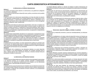 I
La democracia y el sistema interamericano
Artículo 1
Los pueblos de América tienen derecho a la democracia y sus gobiernos la obligación
de promoverla y defenderla.
La democracia es esencial para el desarrollo social, político y económico de los pueblos
de las Américas.
Artículo 2
El ejercicio efectivo de la democracia representativa es la base del estado de derecho
y los regímenes constitucionales de los Estados Miembros de la Organización de los
Estados Americanos. La democracia representativa se refuerza y profundiza con la
participación permanente, ética y responsable de la ciudadanía en un marco de legalidad
conforme al respectivo orden constitucional.
Artículo 3
Son elementos esenciales de la democracia representativa, entre otros, el respeto a los
derechos humanos y las libertades fundamentales; el acceso al poder y su ejercicio con
sujeción al estado de derecho; la celebración de elecciones periódicas, libres, justas y
basadas en el sufragio universal y secreto como expresión de la soberanía del pueblo;
el régimen plural de partidos y organizaciones políticas; y la separación e independencia
de los poderes públicos.
Artículo 4
Son componentes fundamentales del ejercicio de la democracia la transparencia de las
actividades gubernamentales, la probidad, la responsabilidad de los gobiernos en la gestión
pública, el respeto por los derechos sociales y la libertad de expresión y de prensa.
La subordinación constitucional de todas las instituciones del Estado a la autoridad
civil legalmente constituida y el respeto al estado de derecho de todas las entidades y
sectores de la sociedad son igualmente fundamentales para la democracia.
Artículo 5
El fortalecimiento de los partidos y de otras organizaciones políticas es prioritario para
la democracia. Se deberá prestar atención especial a la problemática derivada de los
altos costos de las campañas electorales y al establecimiento de un régimen equilibrado
y transparente de financiación de sus actividades.
Artículo 6
La participación de la ciudadanía en las decisiones relativas a su propio desarrollo
es un derecho y una responsabilidad. Es también una condición necesaria para el
pleno y efectivo ejercicio de la democracia. Promover y fomentar diversas formas de
participación fortalece la democracia.
II
La democracia y los derechos humanos
Artículo 7
La democracia es indispensable para el ejercicio efectivo de las libertades fundamentales
y los derechos humanos, en su carácter universal, indivisible e interdependiente,
consagrados en las respectivas constituciones de los Estados y en los instrumentos
interamericanos e internacionales de derechos humanos.
Artículo 8
Cualquier persona o grupo de personas que consideren que sus derechos humanos han
sido violados pueden interponer denuncias o peticiones ante el sistema interamericano
de promoción y protección de los derechos humanos conforme a los procedimientos
establecidos en el mismo.
Los Estados Miembros reafirman su intención de fortalecer el sistema interamericano de
protección de los derechos humanos para la consolidación de la democracia en el Hemisferio.
Artículo 9
La eliminación de toda forma de discriminación, especialmente la discriminación de
género, étnica y racial, y de las diversas formas de intolerancia, así como la promoción
y protección de los derechos humanos de los pueblos indígenas y los migrantes y
el respeto a la diversidad étnica, cultural y religiosa en las Américas, contribuyen al
fortalecimiento de la democracia y la participación ciudadana.
Artículo 10
La promoción y el fortalecimiento de la democracia requieren el ejercicio pleno y eficaz
de los derechos de los trabajadores y la aplicación de normas laborales básicas,
tal como están consagradas en la Declaración de la Organización Internacional del
Trabajo (OIT) relativa a los Principios y Derechos Fundamentales en el Trabajo y su
Seguimiento, adoptada en 1998, así como en otras convenciones básicas afines de la
OIT. La democracia se fortalece con el mejoramiento de las condiciones laborales y la
calidad de vida de los trabajadores del Hemisferio.
III
Democracia, desarrollo integral y combate a la pobreza
Artículo 11
La democracia y el desarrollo económico y social son interdependientes y se refuerzan
mutuamente.
Artículo 12
La pobreza, el analfabetismo y los bajos niveles de desarrollo humano son factores que
inciden negativamente en la consolidación de la democracia. Los Estados Miembros
de la OEA se comprometen a adoptar y ejecutar todas las acciones necesarias para la
creación de empleo productivo, la reducción de la pobreza y la erradicación de la pobreza
extrema, teniendo en cuenta las diferentes realidades y condiciones económicas de los
países del Hemisferio. Este compromiso común frente a los problemas del desarrollo y la
pobreza también destaca la importancia de mantener los equilibrios macroeconómicos
y el imperativo de fortalecer la cohesión social y la democracia.
Artículo 13
La promoción y observancia de los derechos económicos, sociales y culturales son
consustanciales al desarrollo integral, al crecimiento económico con equidad y a la
consolidación de la democracia en los Estados del Hemisferio.
Artículo 14
Los Estados Miembros acuerdan examinar periódicamente las acciones adoptadas y
ejecutadas por la Organización encaminadas a fomentar el diálogo, la cooperación para
el desarrollo integral y el combate a la pobreza en el Hemisferio, y tomar las medidas
oportunas para promover estos objetivos.
Artículo 15
El ejercicio de la democracia facilita la preservación y el manejo adecuado del medio
ambiente. Es esencial que los Estados del Hemisferio implementen políticas y estrategias
de protección del medio ambiente, respetando los diversos tratados y convenciones,
para lograr un desarrollo sostenible en beneficio de las futuras generaciones.
Artículo 16
La educación es clave para fortalecer las instituciones democráticas, promover
el desarrollo del potencial humano y el alivio de la pobreza y fomentar un mayor
entendimiento entre los pueblos. Para lograr estas metas, es esencial que una educación
de calidad esté al alcance de todos, incluyendo a las niñas y las mujeres, los habitantes
de las zonas rurales y las personas que pertenecen a las minorías.
CARTA DEMOCRÁTICA INTERAMERICANA
 