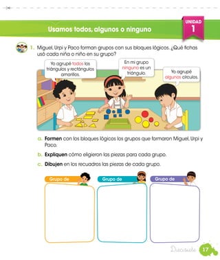 17
UNIDAD
1
Diecisiete
Usamos todos,algunos o ninguno
Grupo de
PacoUrpi
1.	 Miguel, Urpi y Paco forman grupos con sus bloques lógicos. ¿Qué fichas
usó cada niña o niño en su grupo?
a.	Formen con los bloques lógicos los grupos que formaron Miguel, Urpi y
Paco.
b.	 Expliquen cómo eligieron las piezas para cada grupo.
c.	 Dibujen en los recuadros las piezas de cada grupo.
Yo agrupé todos los
triángulos y rectángulos
amarillos.
En mi grupo
ninguno es un
triángulo. Yo agrupé
algunos círculos.
Grupo de Grupo de
Miguel
 