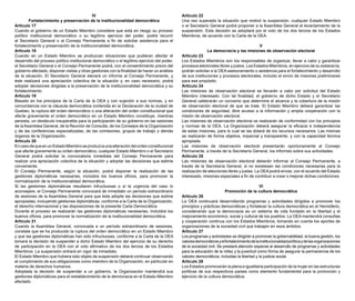 IV
Fortalecimiento y preservación de la institucionalidad democrática
Artículo 17
Cuando el gobierno de un Estado Miembro considere que está en riesgo su proceso
político institucional democrático o su legítimo ejercicio del poder, podrá recurrir
al Secretario General o al Consejo Permanente a fin de solicitar asistencia para el
fortalecimiento y preservación de la institucionalidad democrática.
Artículo 18
Cuando en un Estado Miembro se produzcan situaciones que pudieran afectar el
desarrollo del proceso político institucional democrático o el legítimo ejercicio del poder,
el Secretario General o el Consejo Permanente podrá, con el consentimiento previo del
gobierno afectado, disponer visitas y otras gestiones con la finalidad de hacer un análisis
de la situación. El Secretario General elevará un informe al Consejo Permanente, y
éste realizará una apreciación colectiva de la situación y, en caso necesario, podrá
adoptar decisiones dirigidas a la preservación de la institucionalidad democrática y su
fortalecimiento.
Artículo 19
Basado en los principios de la Carta de la OEA y con sujeción a sus normas, y en
concordancia con la cláusula democrática contenida en la Declaración de la ciudad de
Quebec, la ruptura del orden democrático o una alteración del orden constitucional que
afecte gravemente el orden democrático en un Estado Miembro constituye, mientras
persista, un obstáculo insuperable para la participación de su gobierno en las sesiones
de la Asamblea General, de la Reunión de Consulta, de los Consejos de la Organización
y de las conferencias especializadas, de las comisiones, grupos de trabajo y demás
órganos de la Organización.
Artículo 20
EncasodequeenunEstadoMiembroseproduzcaunaalteracióndelordenconstitucional
que afecte gravemente su orden democrático, cualquier Estado Miembro o el Secretario
General podrá solicitar la convocatoria inmediata del Consejo Permanente para
realizar una apreciación colectiva de la situación y adoptar las decisiones que estime
conveniente.
El Consejo Permanente, según la situación, podrá disponer la realización de las
gestiones diplomáticas necesarias, incluidos los buenos oficios, para promover la
normalización de la institucionalidad democrática.
Si las gestiones diplomáticas resultaren infructuosas o si la urgencia del caso lo
aconsejare, el Consejo Permanente convocará de inmediato un período extraordinario
de sesiones de la Asamblea General para que ésta adopte las decisiones que estime
apropiadas, incluyendo gestiones diplomáticas, conforme a la Carta de la Organización,
el derecho internacional y las disposiciones de la presente Carta Democrática.
Durante el proceso se realizarán las gestiones diplomáticas necesarias, incluidos los
buenos oficios, para promover la normalización de la institucionalidad democrática.
Artículo 21
Cuando la Asamblea General, convocada a un período extraordinario de sesiones,
constate que se ha producido la ruptura del orden democrático en un Estado Miembro
y que las gestiones diplomáticas han sido infructuosas, conforme a la Carta de la OEA
tomará la decisión de suspender a dicho Estado Miembro del ejercicio de su derecho
de participación en la OEA con el voto afirmativo de los dos tercios de los Estados
Miembros. La suspensión entrará en vigor de inmediato.
El Estado Miembro que hubiera sido objeto de suspensión deberá continuar observando
el cumplimiento de sus obligaciones como miembro de la Organización, en particular en
materia de derechos humanos.
Adoptada la decisión de suspender a un gobierno, la Organización mantendrá sus
gestiones diplomáticas para el restablecimiento de la democracia en el Estado Miembro
afectado.
Artículo 22
Una vez superada la situación que motivó la suspensión, cualquier Estado Miembro
o el Secretario General podrá proponer a la Asamblea General el levantamiento de la
suspensión. Esta decisión se adoptará por el voto de los dos tercios de los Estados
Miembros, de acuerdo con la Carta de la OEA.
V
La democracia y las misiones de observación electoral
Artículo 23
Los Estados Miembros son los responsables de organizar, llevar a cabo y garantizar
procesos electorales libres y justos. Los Estados Miembros, en ejercicio de su soberanía,
podrán solicitar a la OEA asesoramiento o asistencia para el fortalecimiento y desarrollo
de sus instituciones y procesos electorales, incluido el envío de misiones preliminares
para ese propósito.
Artículo 24
Las misiones de observación electoral se llevarán a cabo por solicitud del Estado
Miembro interesado. Con tal finalidad, el gobierno de dicho Estado y el Secretario
General celebrarán un convenio que determine el alcance y la cobertura de la misión
de observación electoral de que se trate. El Estado Miembro deberá garantizar las
condiciones de seguridad, libre acceso a la información y amplia cooperación con la
misión de observación electoral.
Las misiones de observación electoral se realizarán de conformidad con los principios
y normas de la OEA. La Organización deberá asegurar la eficacia e independencia
de estas misiones, para lo cual se las dotará de los recursos necesarios. Las mismas
se realizarán de forma objetiva, imparcial y transparente, y con la capacidad técnica
apropiada.
Las misiones de observación electoral presentarán oportunamente al Consejo
Permanente, a través de la Secretaría General, los informes sobre sus actividades.
Artículo 25
Las misiones de observación electoral deberán informar al Consejo Permanente, a
través de la Secretaría General, si no existiesen las condiciones necesarias para la
realización de elecciones libres y justas. La OEA podrá enviar, con el acuerdo del Estado
interesado, misiones especiales a fin de contribuir a crear o mejorar dichas condiciones.
VI
Promoción de la cultura democrática
Artículo 26
La OEA continuará desarrollando programas y actividades dirigidos a promover los
principios y prácticas democráticas y fortalecer la cultura democrática en el Hemisferio,
considerando que la democracia es un sistema de vida fundado en la libertad y el
mejoramiento económico, social y cultural de los pueblos. La OEA mantendrá consultas
y cooperación continua con los Estados Miembros, tomando en cuenta los aportes de
organizaciones de la sociedad civil que trabajen en esos ámbitos.
Artículo 27
Los programas y actividades se dirigirán a promover la gobernabilidad, la buena gestión, los
valoresdemocráticosyelfortalecimientodelainstitucionalidadpolíticaydelasorganizaciones
de la sociedad civil. Se prestará atención especial al desarrollo de programas y actividades
para la educación de la niñez y la juventud como forma de asegurar la permanencia de los
valores democráticos, incluidas la libertad y la justicia social.
Artículo 28
Los Estados promoverán la plena e igualitaria participación de la mujer en las estructuras
políticas de sus respectivos países como elemento fundamental para la promoción y
ejercicio de la cultura democrática.
 