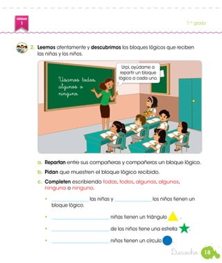 18
UNIDAD
1 1.er
grado
Dieciocho
•	 ________________ las niñas y ________________ los niños tienen un
bloque lógico.
•	 _________________________ niñas tienen un triángulo .
•	 _________________________ de los niños tiene una estrella .
•	 _________________________ niños tienen un círculo .
2.	 Leemos atentamente y descubrimos los bloques lógicos que reciben
las niñas y los niños.
Urpi, ayúdame a
repartir un bloque
lógico a cada uno.
a.	Repartan entre sus compañeras y compañeros un bloque lógico.
b.	Pidan que muestren el bloque lógico recibido.
c.	 Completen escribiendo todas, todos, algunas, algunos,
ninguna o ninguno.
Usamos todos,
algunos o
ninguno.
 