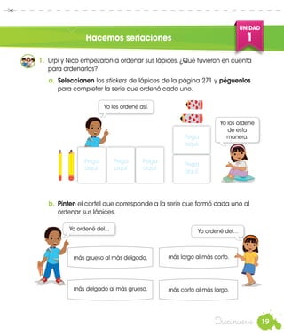19
UNIDAD
1
Diecinueve
Hacemos seriaciones
Nico
1.	 Urpi y Nico empezaron a ordenar sus lápices. ¿Qué tuvieron en cuenta
para ordenarlos?
Yo los ordené así.
más delgado al más grueso.
Urpi
Pega
aquí.
b.	Pinten el cartel que corresponde a la serie que formó cada uno al
ordenar sus lápices.
Nico
más largo al más corto.
Urpi
más grueso al más delgado.
más corto al más largo.
Yo ordené del... Yo ordené del…
a.	Seleccionen los de lápices de la página 271 y péguenlos
para completar la serie que ordenó cada uno.
stickers
Yo los ordené
de esta
manera.
Pega
aquí.
Pega
aquí.
Pega
aquí.
Pega
aquí.
 